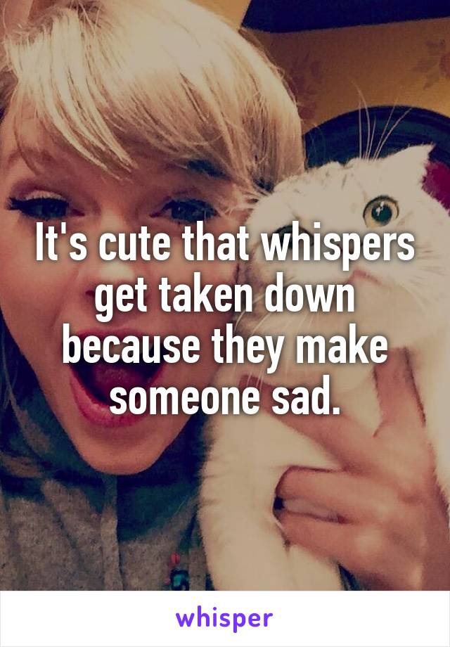 It's cute that whispers get taken down because they make someone sad.