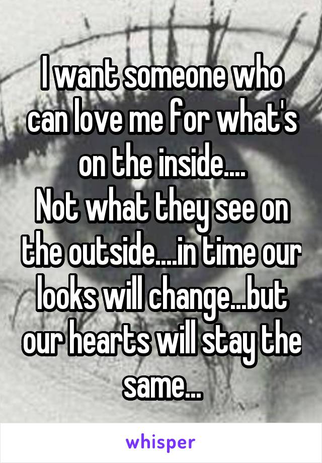 I want someone who can love me for what's on the inside....
Not what they see on the outside....in time our looks will change...but our hearts will stay the same...