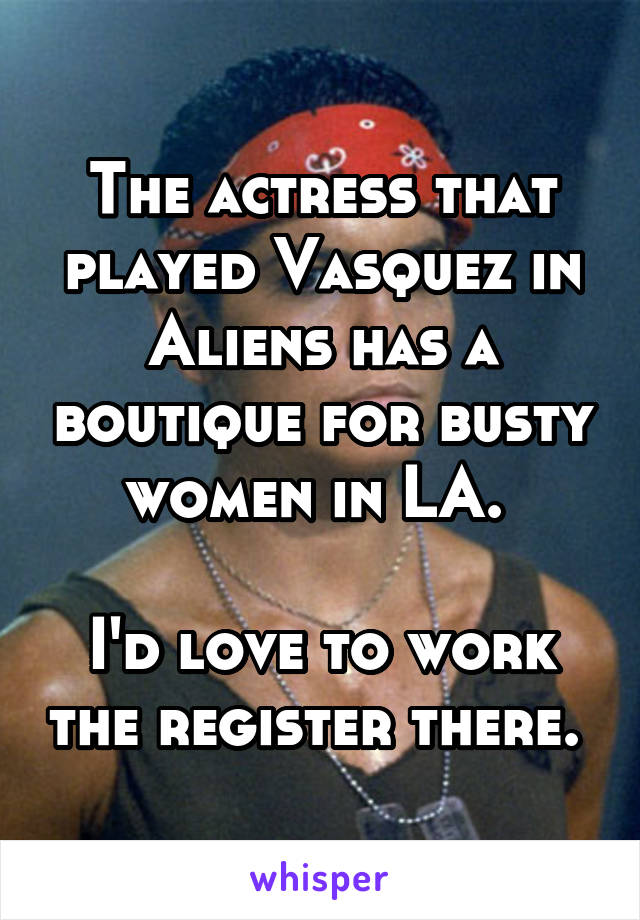 The actress that played Vasquez in Aliens has a boutique for busty women in LA. 

I'd love to work the register there. 