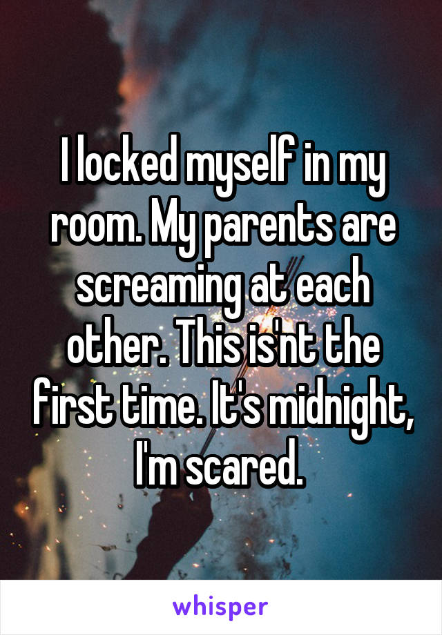 I locked myself in my room. My parents are screaming at each other. This is'nt the first time. It's midnight, I'm scared. 