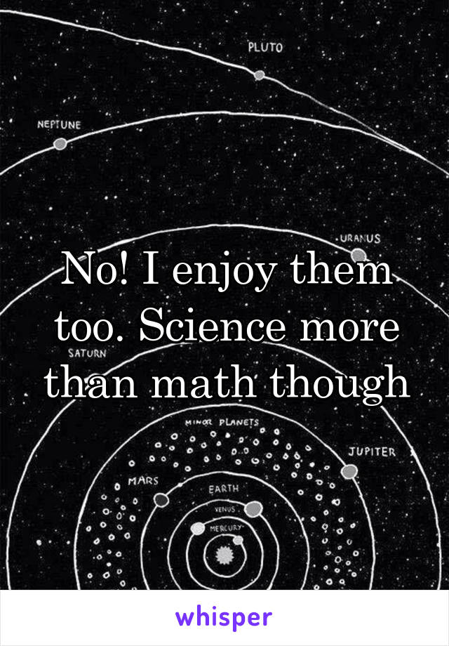 No! I enjoy them too. Science more than math though