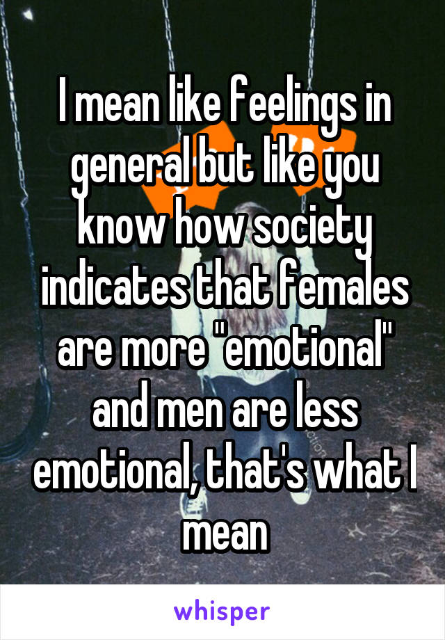 I mean like feelings in general but like you know how society indicates that females are more "emotional" and men are less emotional, that's what I mean