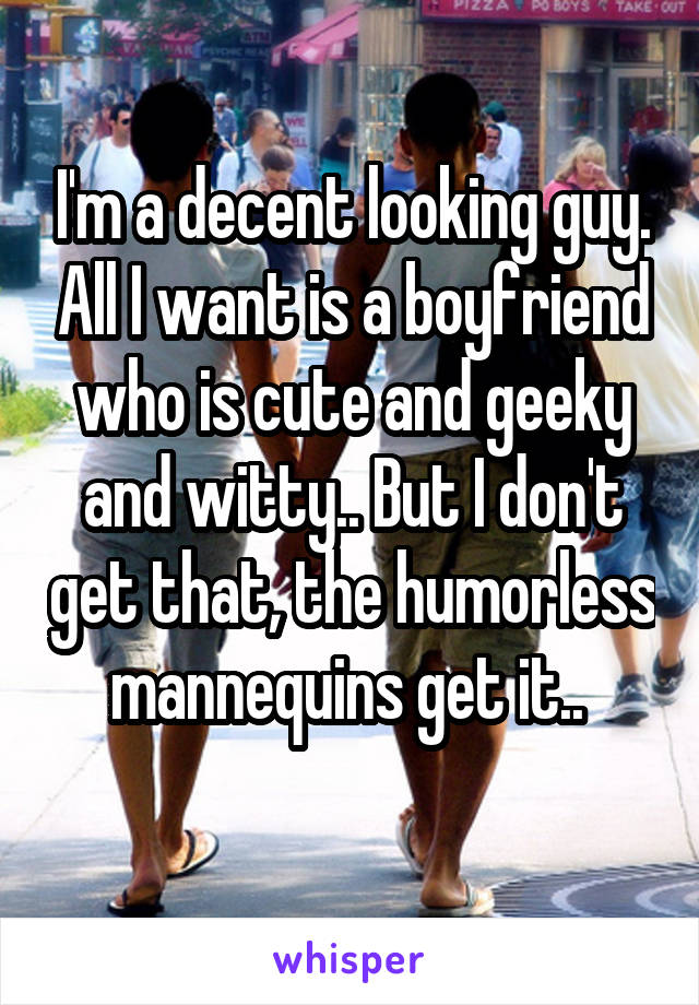 I'm a decent looking guy. All I want is a boyfriend who is cute and geeky and witty.. But I don't get that, the humorless mannequins get it.. 
