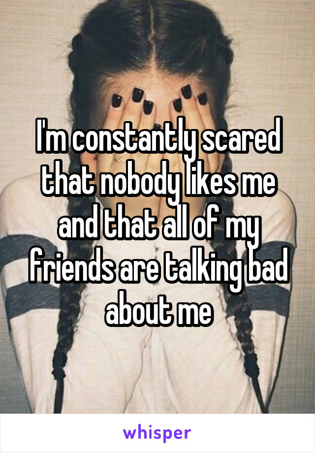 I'm constantly scared that nobody likes me and that all of my friends are talking bad about me