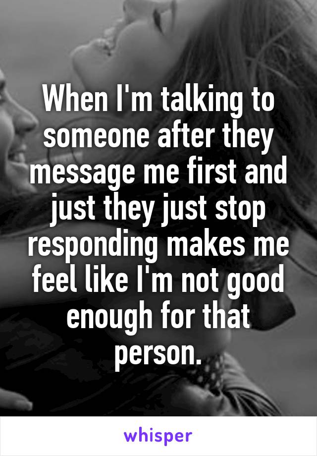 When I'm talking to someone after they message me first and just they just stop responding makes me feel like I'm not good enough for that person.