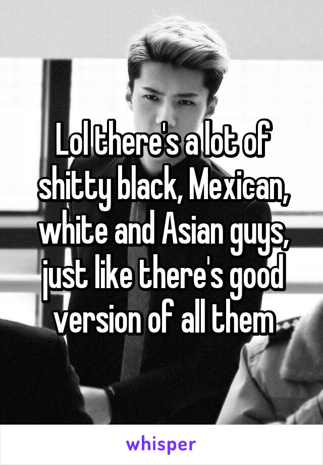 Lol there's a lot of shitty black, Mexican, white and Asian guys, just like there's good version of all them