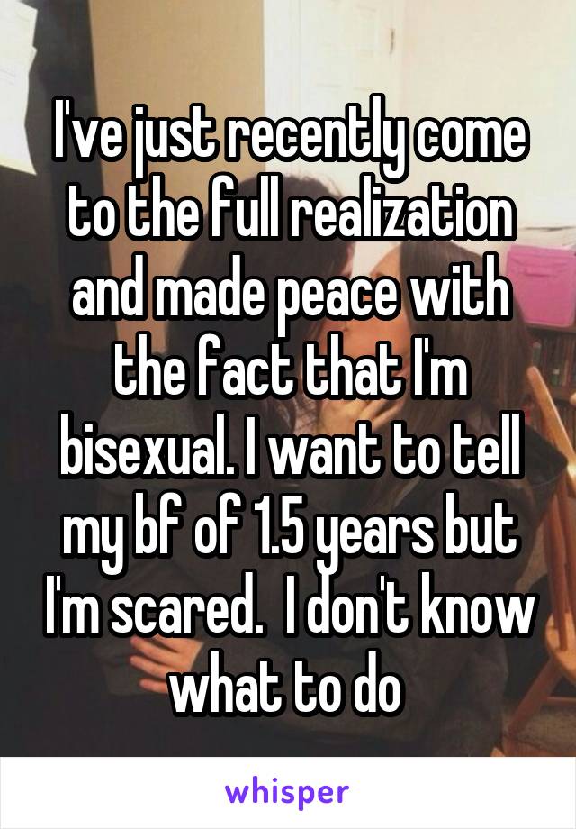 I've just recently come to the full realization and made peace with the fact that I'm bisexual. I want to tell my bf of 1.5 years but I'm scared.  I don't know what to do 