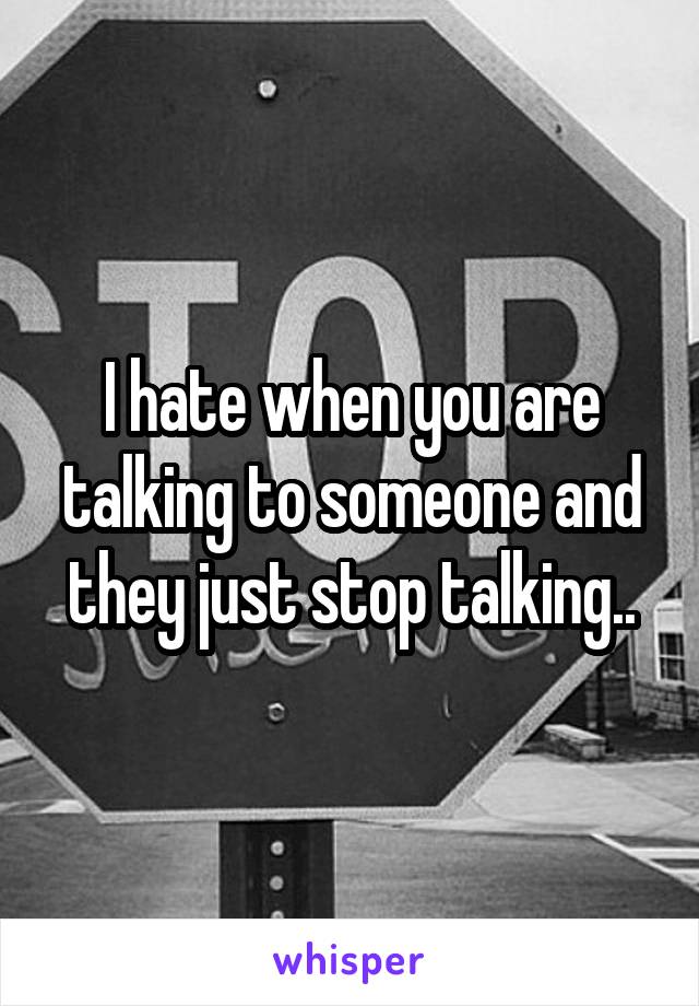 I hate when you are talking to someone and they just stop talking..