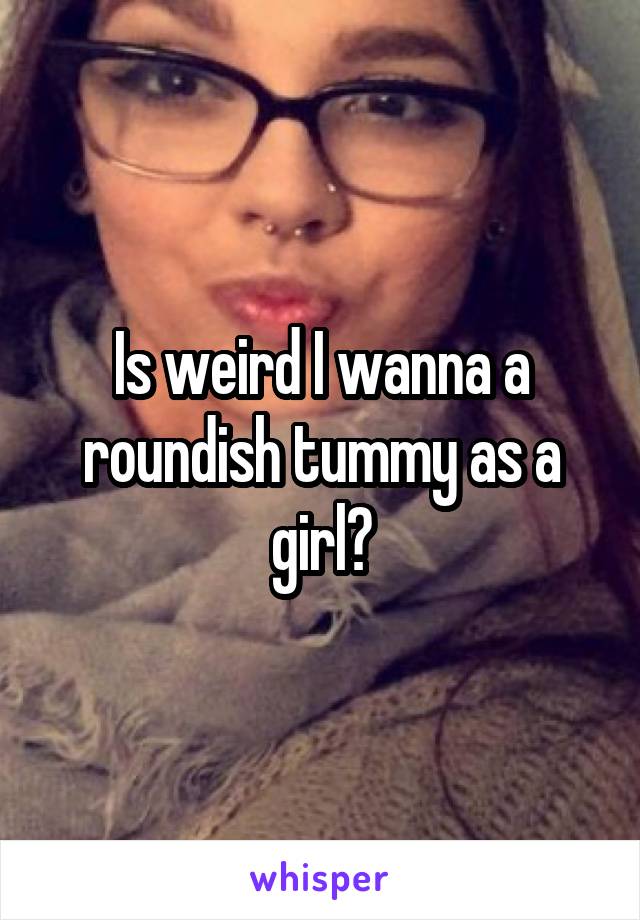 Is weird I wanna a roundish tummy as a girl?