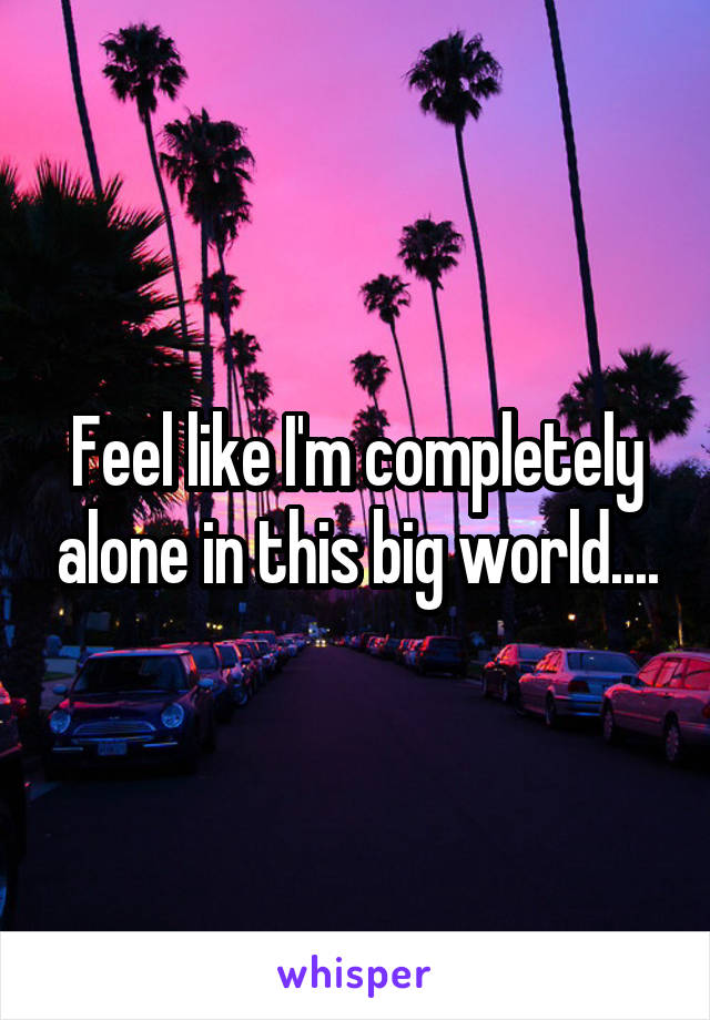 Feel like I'm completely alone in this big world....