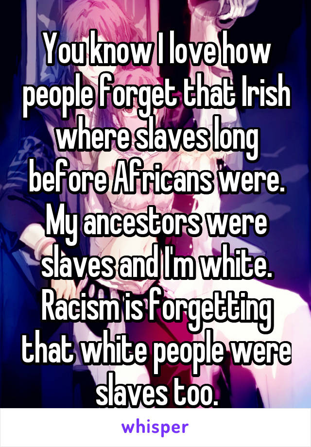 You know I love how people forget that Irish where slaves long before Africans were. My ancestors were slaves and I'm white.
Racism is forgetting that white people were slaves too.