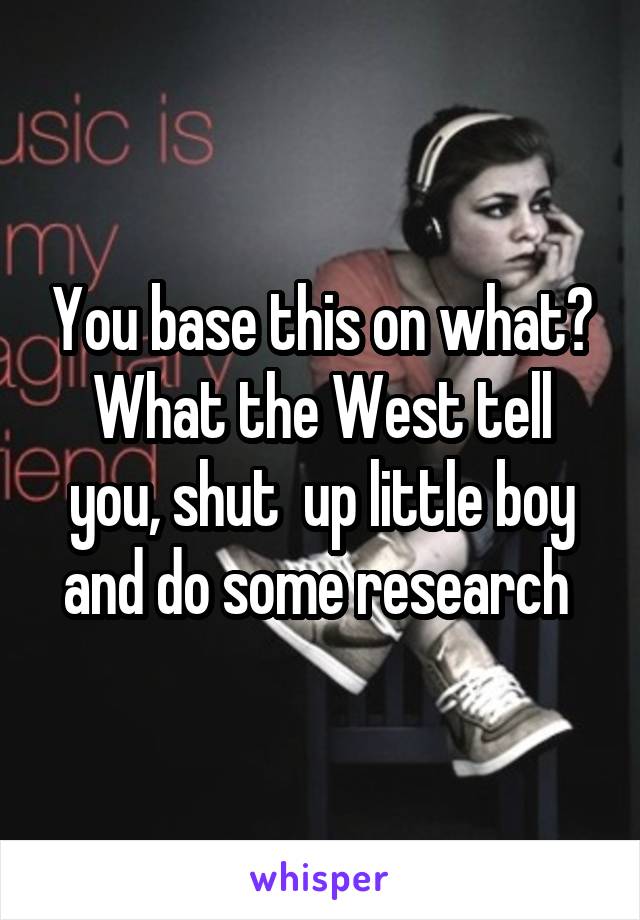 You base this on what? What the West tell you, shut  up little boy and do some research 