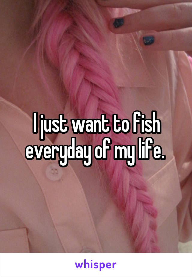 I just want to fish everyday of my life. 