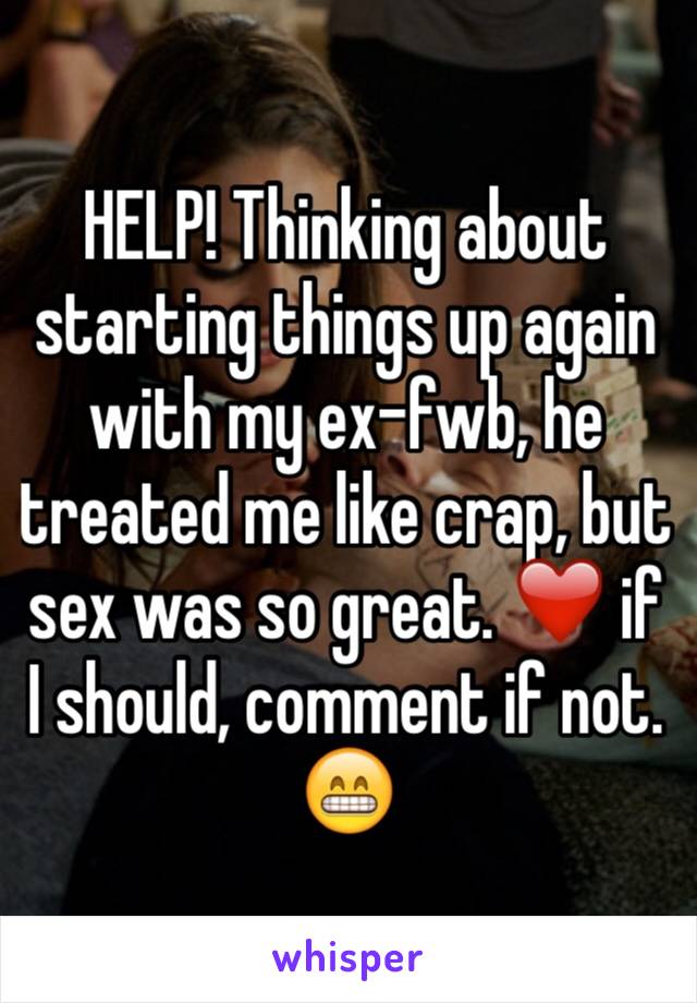 HELP! Thinking about starting things up again with my ex-fwb, he treated me like crap, but sex was so great. ❤️ if I should, comment if not. 😁