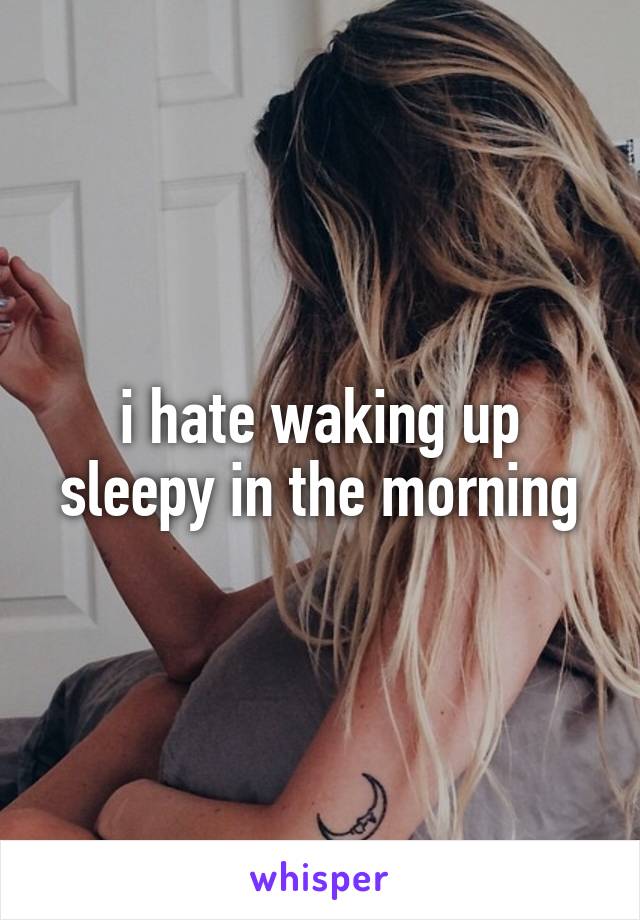 i hate waking up sleepy in the morning