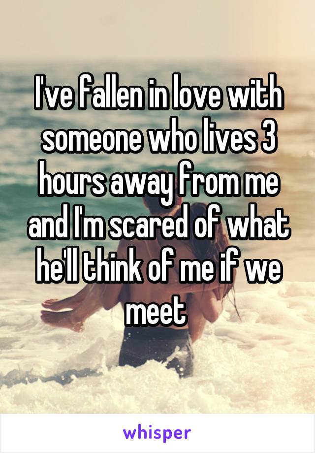 I've fallen in love with someone who lives 3 hours away from me and I'm scared of what he'll think of me if we meet 
