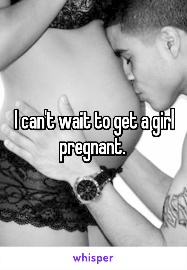 I can't wait to get a girl pregnant. 