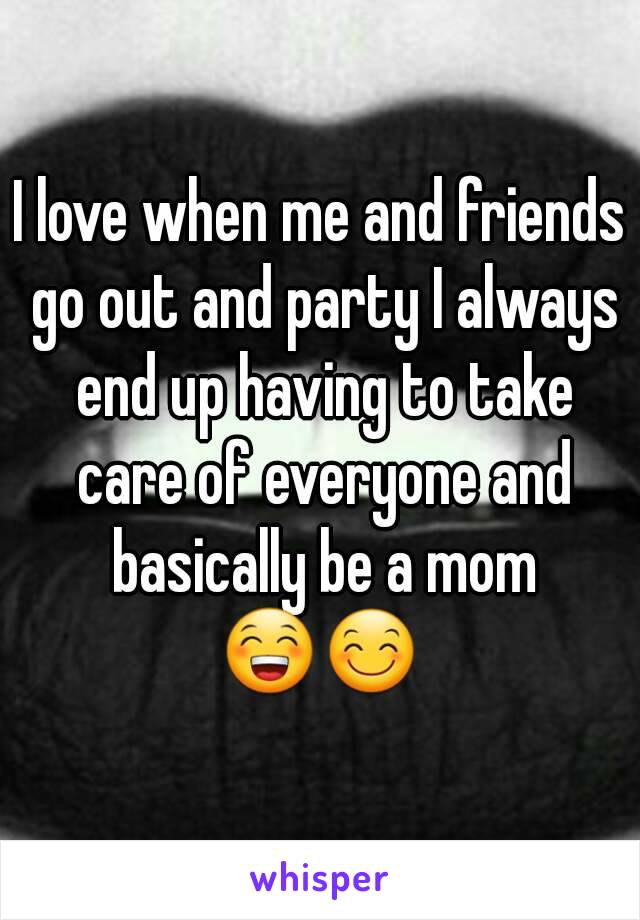 I love when me and friends go out and party I always end up having to take care of everyone and basically be a mom
😁😊