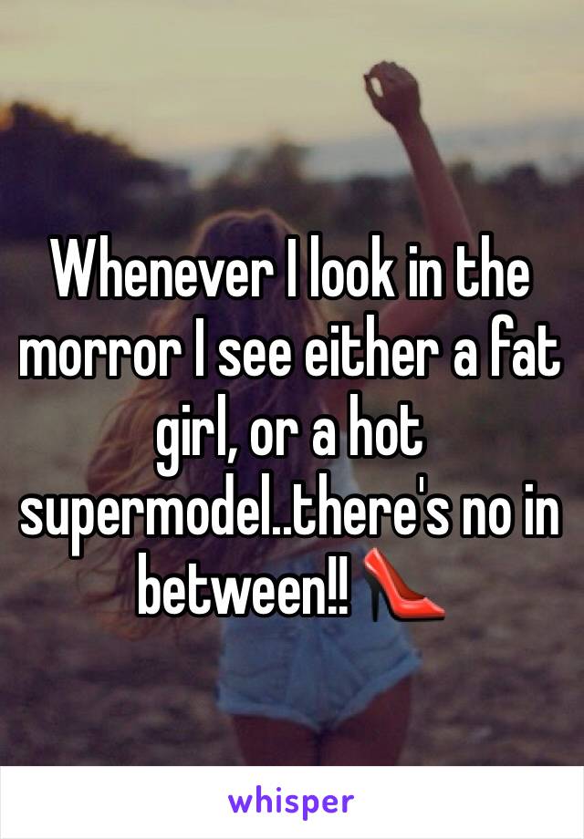 Whenever I look in the morror I see either a fat girl, or a hot supermodel..there's no in between!! 👠