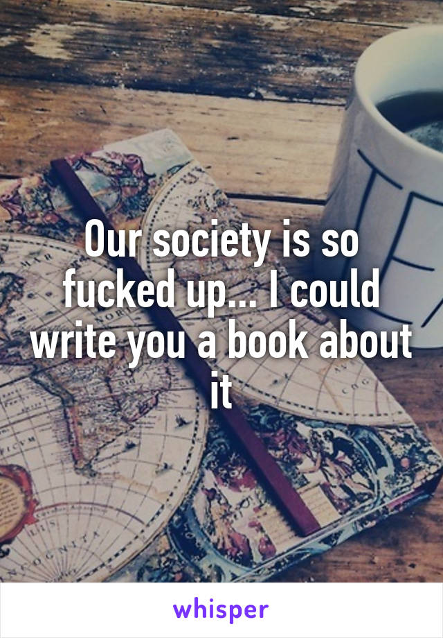 Our society is so fucked up... I could write you a book about it