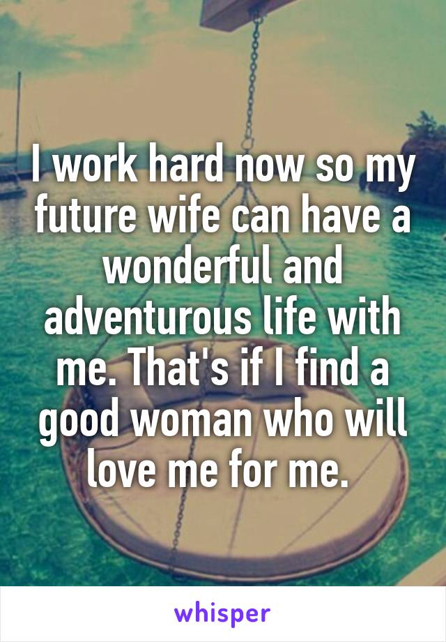 I work hard now so my future wife can have a wonderful and adventurous life with me. That's if I find a good woman who will love me for me. 