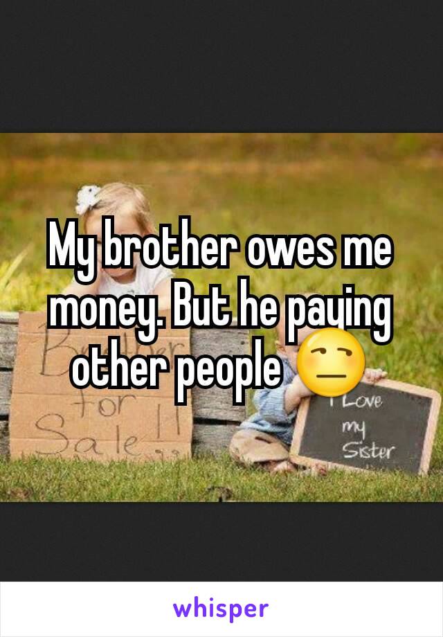 My brother owes me money. But he paying other people 😒