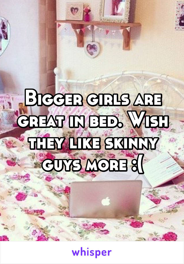 Bigger girls are great in bed. Wish they like skinny guys more :(