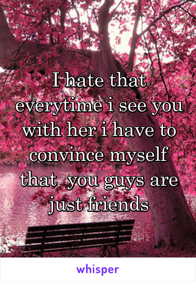 I hate that everytime i see you with her i have to convince myself that  you guys are just friends