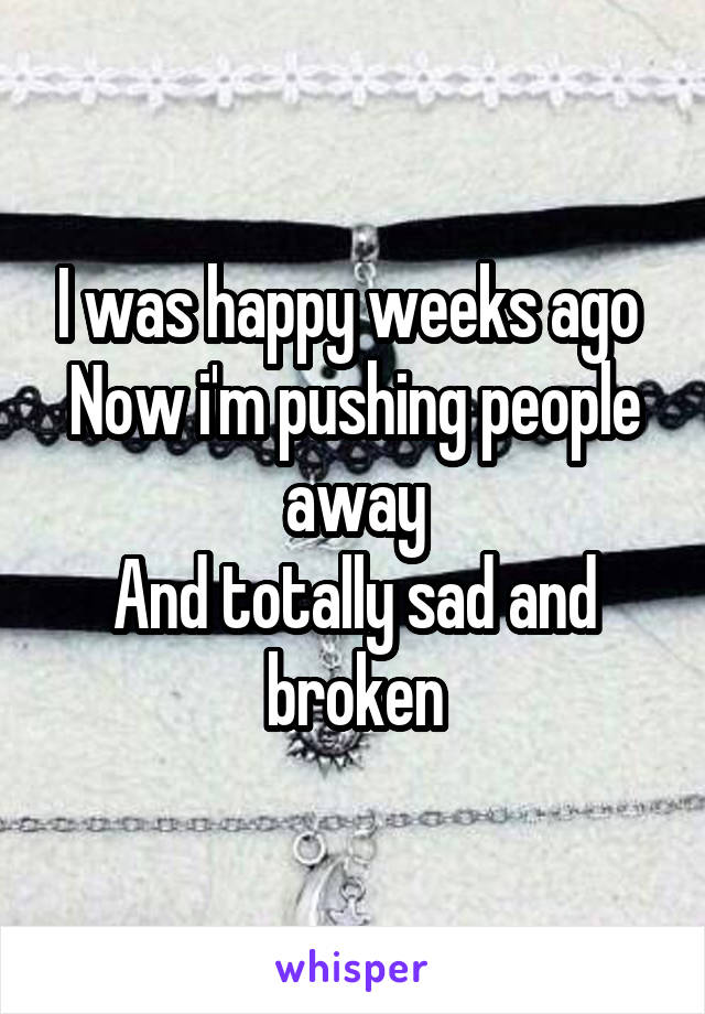 I was happy weeks ago 
Now i'm pushing people away
And totally sad and broken