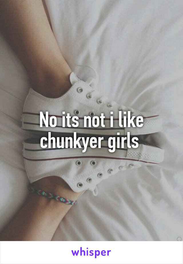 No its not i like chunkyer girls 