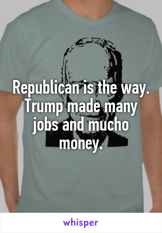 Republican is the way. Trump made many jobs and mucho money.