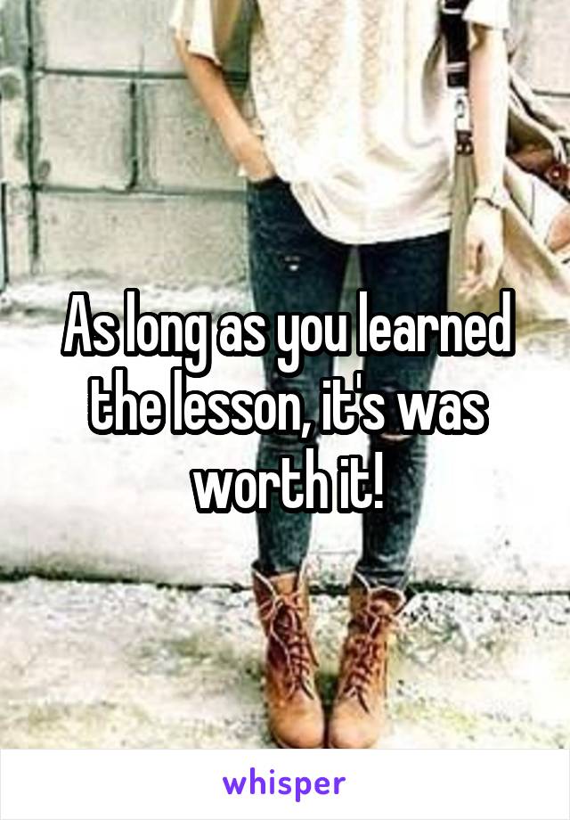 As long as you learned the lesson, it's was worth it!