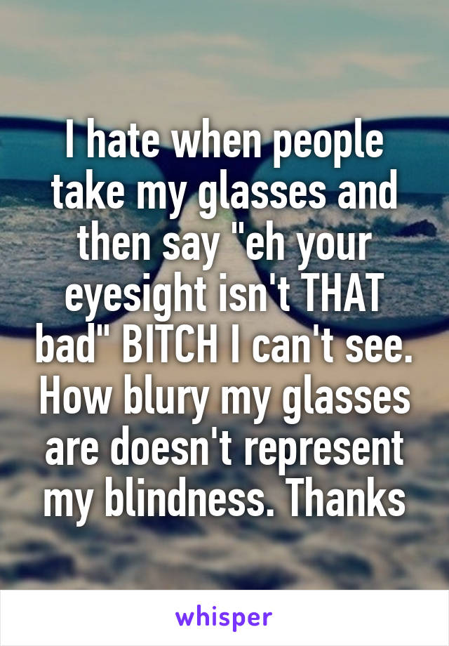 I hate when people take my glasses and then say "eh your eyesight isn't THAT bad" BITCH I can't see. How blury my glasses are doesn't represent my blindness. Thanks