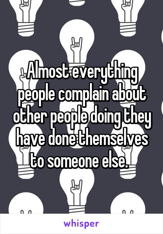 Almost everything people complain about other people doing they have done themselves to someone else.  