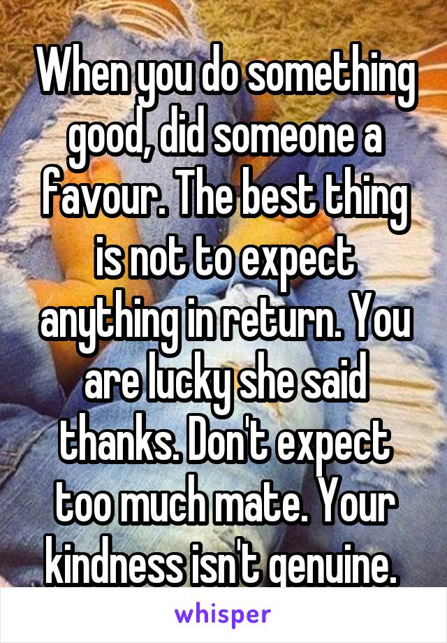 When you do something good, did someone a favour. The best thing is not to expect anything in return. You are lucky she said thanks. Don't expect too much mate. Your kindness isn't genuine. 