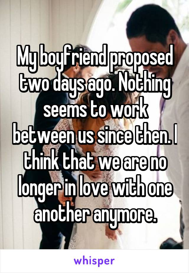 My boyfriend proposed two days ago. Nothing seems to work between us since then. I think that we are no longer in love with one another anymore.