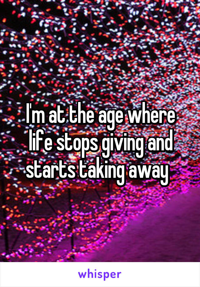 I'm at the age where life stops giving and starts taking away  