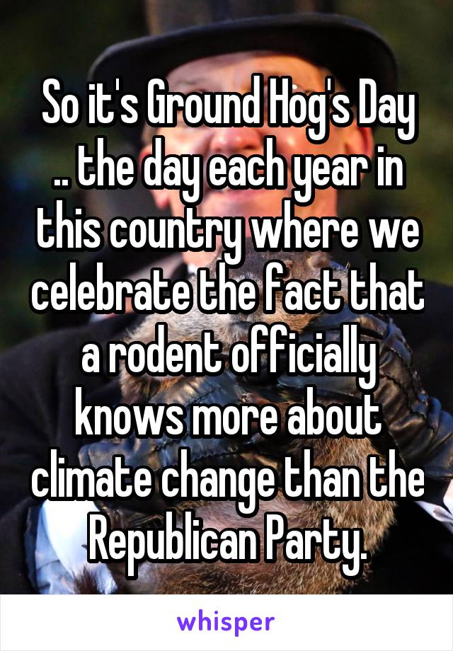 So it's Ground Hog's Day .. the day each year in this country where we celebrate the fact that a rodent officially knows more about climate change than the Republican Party.