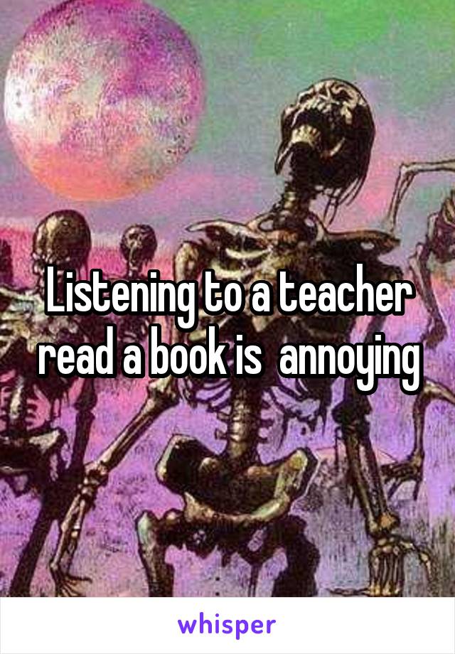 Listening to a teacher read a book is  annoying