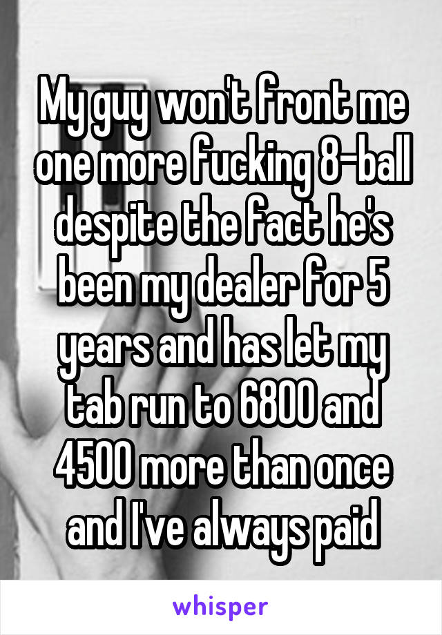 My guy won't front me one more fucking 8-ball despite the fact he's been my dealer for 5 years and has let my tab run to 6800 and 4500 more than once and I've always paid