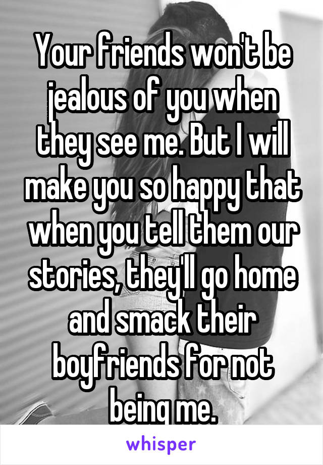 Your friends won't be jealous of you when they see me. But I will make you so happy that when you tell them our stories, they'll go home and smack their boyfriends for not being me.