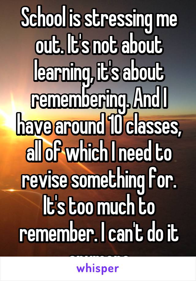 School is stressing me out. It's not about learning, it's about remembering. And I have around 10 classes, all of which I need to revise something for. It's too much to remember. I can't do it anymore