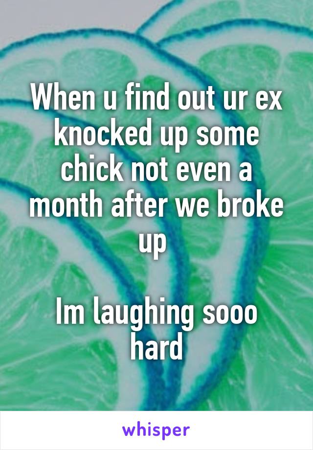 When u find out ur ex knocked up some chick not even a month after we broke up 

Im laughing sooo hard