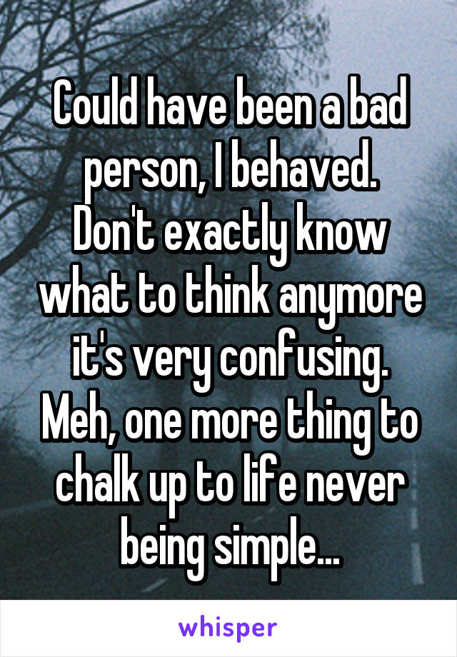 Could have been a bad person, I behaved.
Don't exactly know what to think anymore it's very confusing. Meh, one more thing to chalk up to life never being simple...