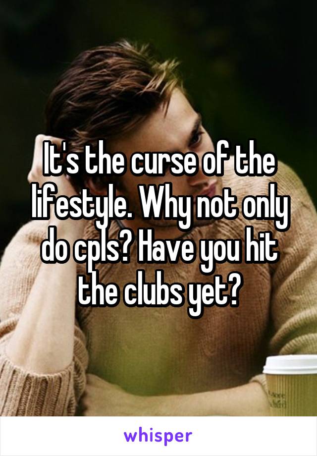 It's the curse of the lifestyle. Why not only do cpls? Have you hit the clubs yet?