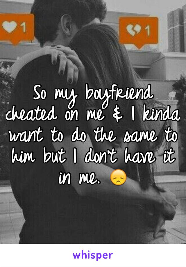 So my boyfriend cheated on me & I kinda want to do the same to him but I don't have it in me. 😞