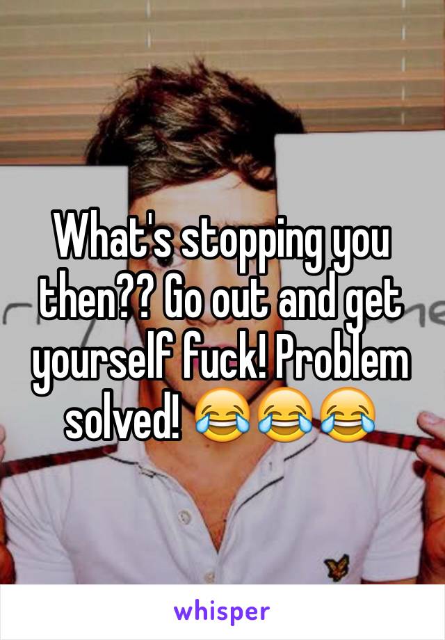 What's stopping you then?? Go out and get yourself fuck! Problem solved! 😂😂😂