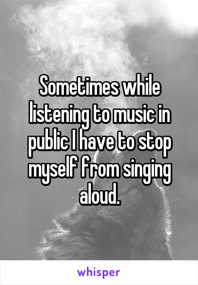 Sometimes while listening to music in public I have to stop myself from singing aloud.