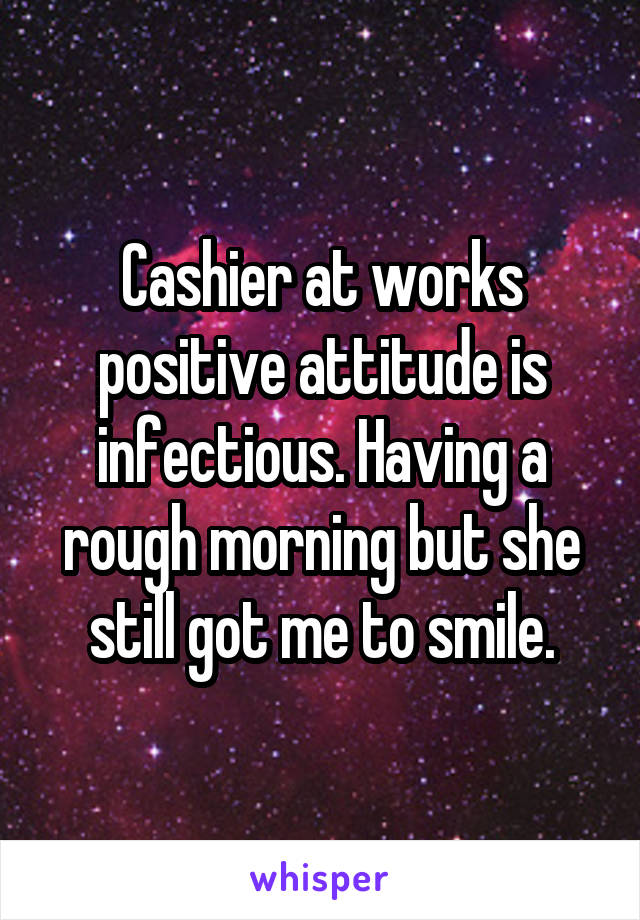 Cashier at works positive attitude is infectious. Having a rough morning but she still got me to smile.