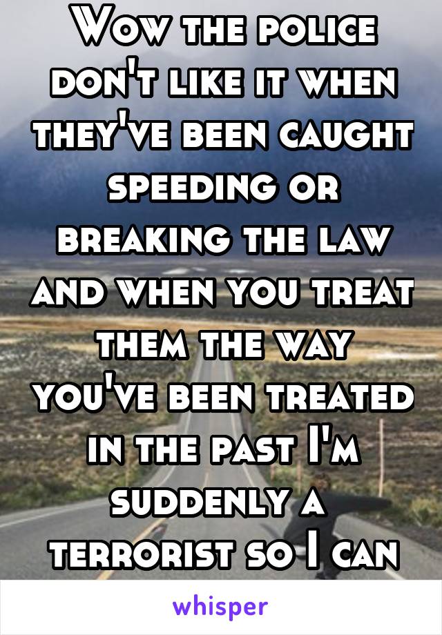 Wow the police don't like it when they've been caught speeding or breaking the law and when you treat them the way you've been treated in the past I'm suddenly a  terrorist so I can say the same bou u